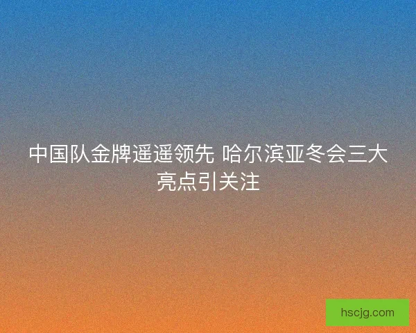 中国队金牌遥遥领先 哈尔滨亚冬会三大亮点引关注