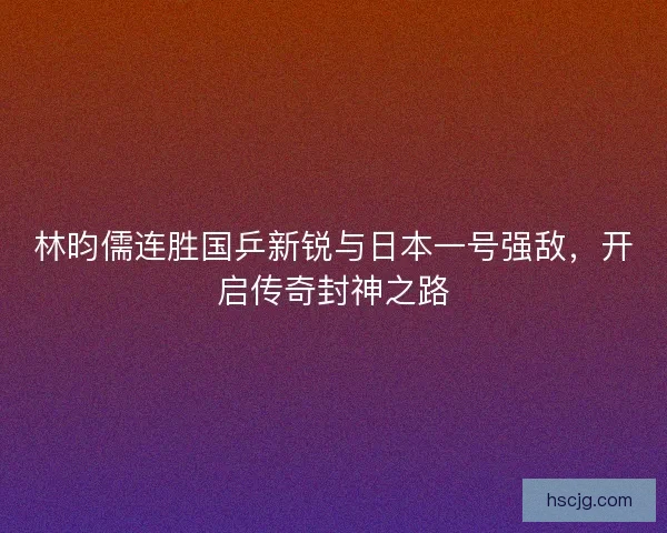 林昀儒连胜国乒新锐与日本一号强敌，开启传奇封神之路