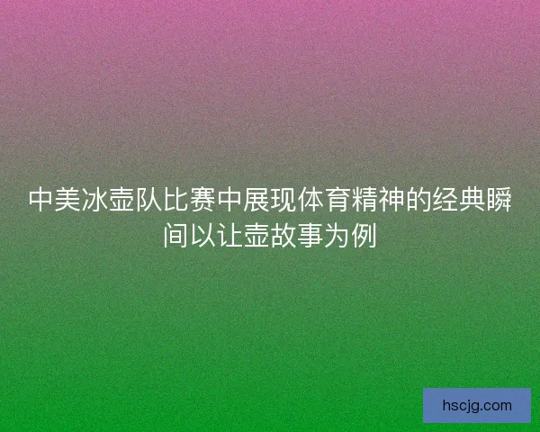 中美冰壶队比赛中展现体育精神的经典瞬间以让壶故事为例