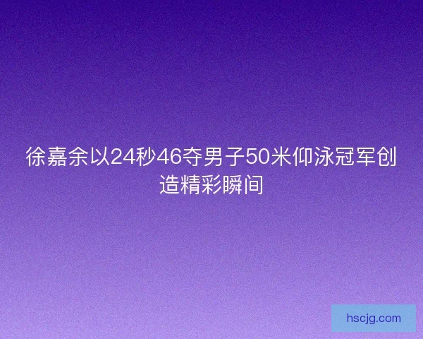 徐嘉余以24秒46夺男子50米仰泳冠军创造精彩瞬间