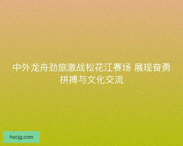 中外龙舟劲旅激战松花江赛场 展现奋勇拼搏与文化交流