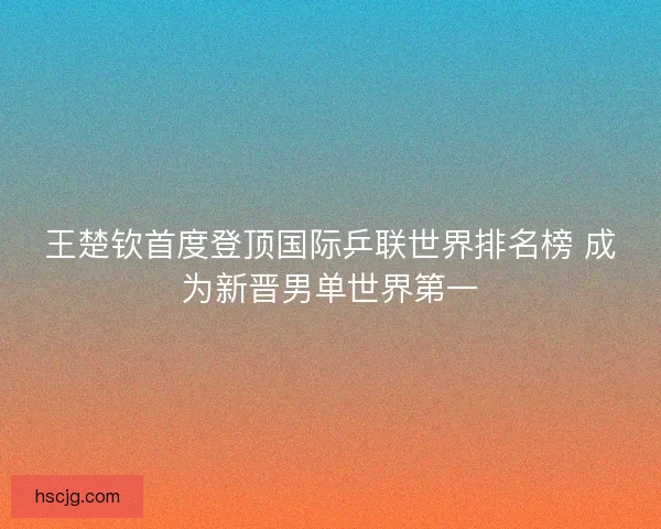王楚钦首度登顶国际乒联世界排名榜 成为新晋男单世界第一